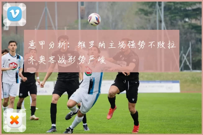 意甲分析：维罗纳主场强势不败拉齐奥客战形势严峻