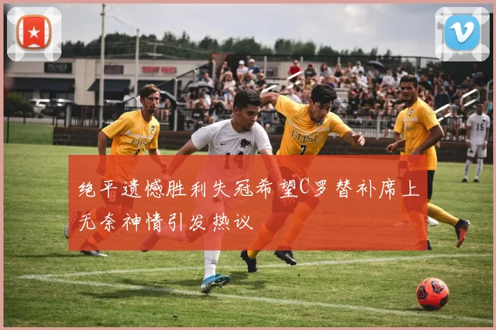绝平遗憾胜利失冠希望C罗替补席上无奈神情引发热议