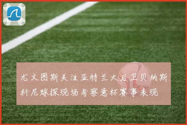 尤文图斯关注亚特兰大后卫贝纳斯科尼球探现场考察意杯赛事表现