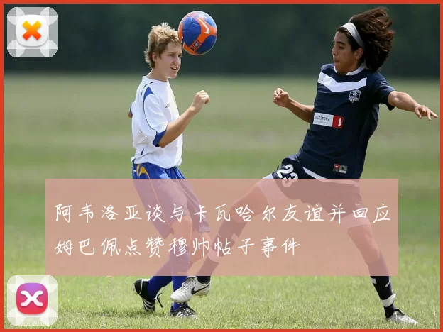 阿韦洛亚谈与卡瓦哈尔友谊并回应姆巴佩点赞穆帅帖子事件