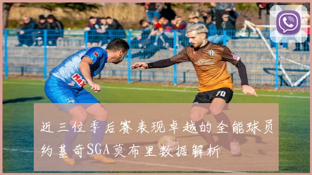 近三位季后赛表现卓越的全能球员约基奇SGA莫布里数据解析