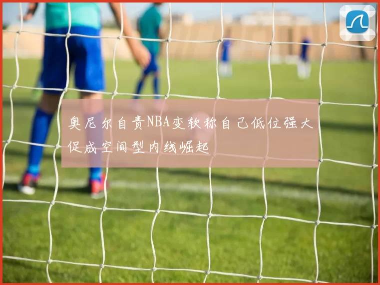 奥尼尔自责NBA变软称自己低位强大促成空间型内线崛起