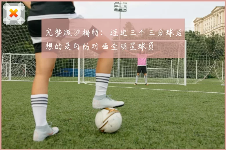 完整版沙梅特：连进三个三分球后想的是盯防对面全明星球员