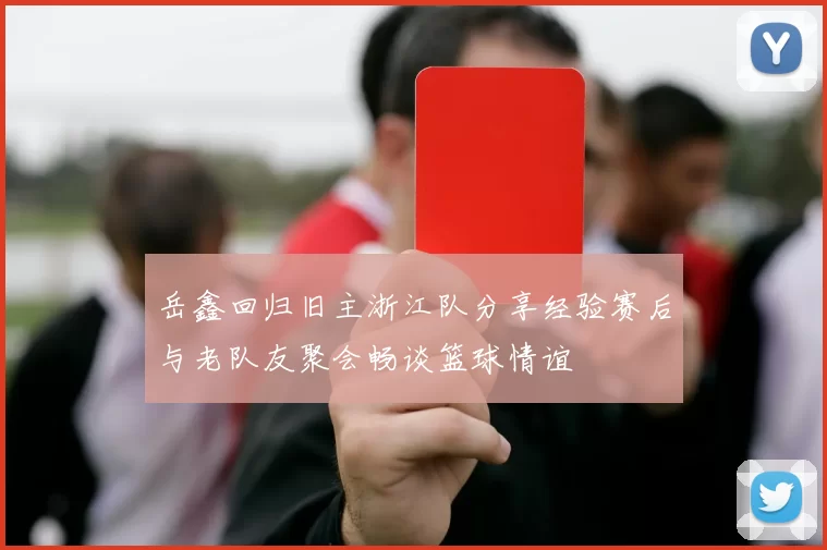 岳鑫回归旧主浙江队分享经验赛后与老队友聚会畅谈篮球情谊
