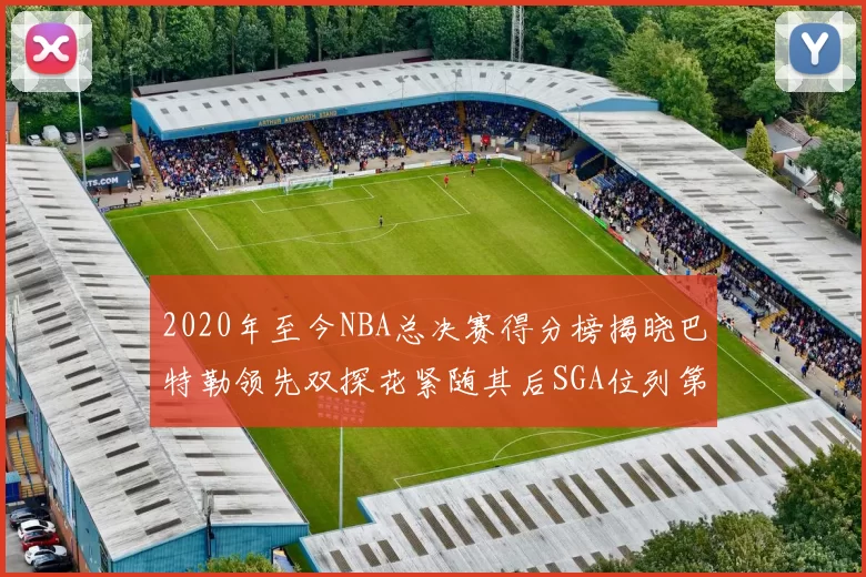2020年至今NBA总决赛得分榜揭晓巴特勒领先双探花紧随其后SGA位列第四
