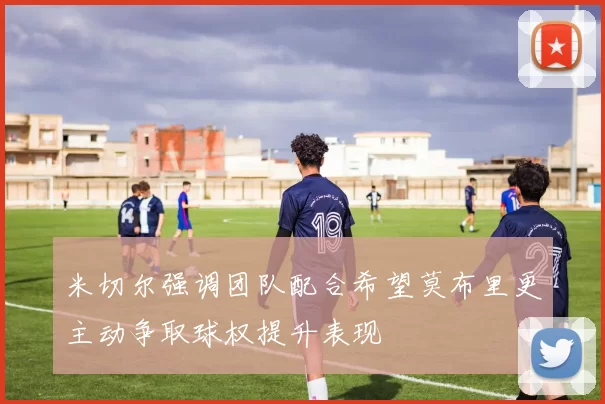 米切尔强调团队配合希望莫布里更主动争取球权提升表现