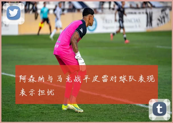 阿森纳与马竞战平皮雷对球队表现表示担忧