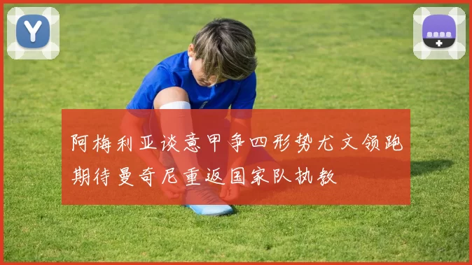 阿梅利亚谈意甲争四形势尤文领跑期待曼奇尼重返国家队执教