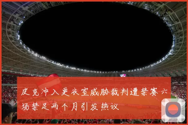 皮克冲入更衣室威胁裁判遭禁赛六场禁足两个月引发热议