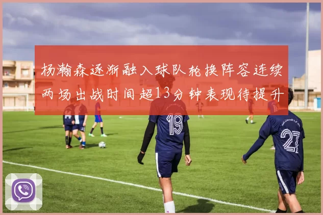 杨瀚森逐渐融入球队轮换阵容连续两场出战时间超13分钟表现待提升