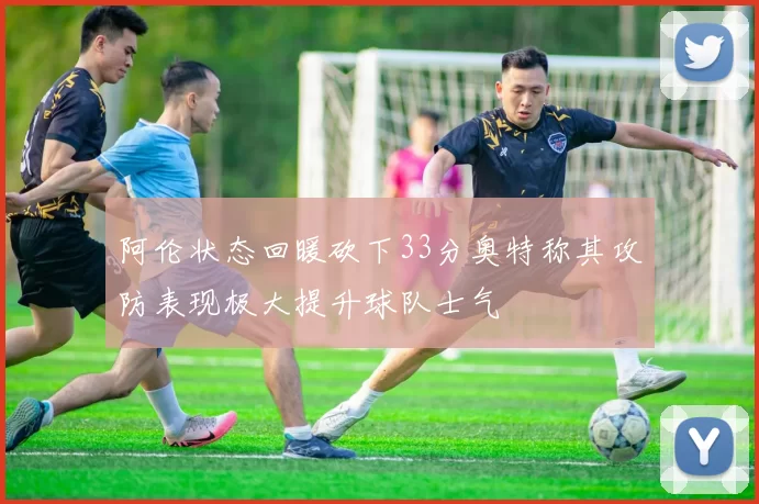 阿伦状态回暖砍下33分奥特称其攻防表现极大提升球队士气