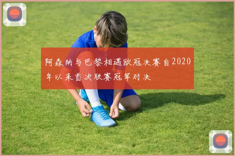 阿森纳与巴黎相遇欧冠决赛自2020年以来首次联赛冠军对决