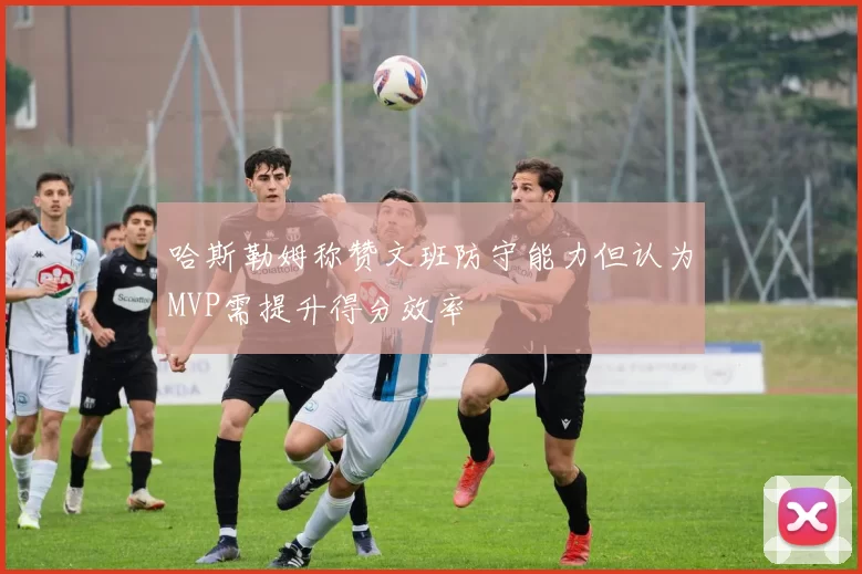 哈斯勒姆称赞文班防守能力但认为MVP需提升得分效率
