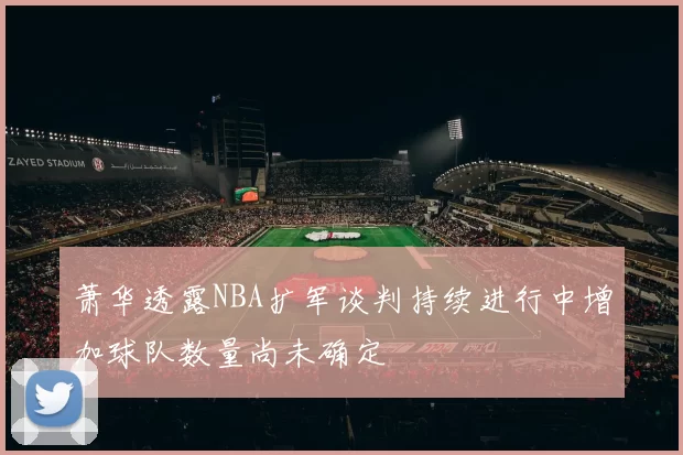萧华透露NBA扩军谈判持续进行中增加球队数量尚未确定