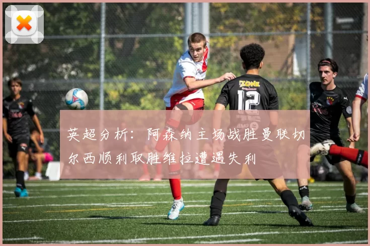 英超分析：阿森纳主场战胜曼联切尔西顺利取胜维拉遭遇失利