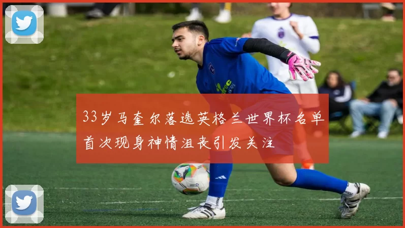 33岁马奎尔落选英格兰世界杯名单首次现身神情沮丧引发关注