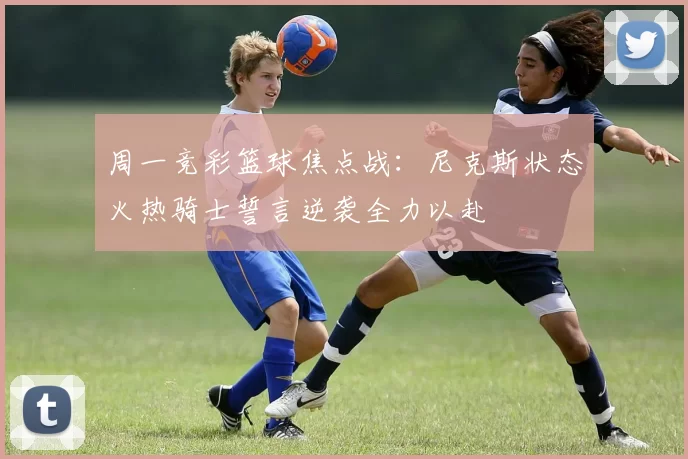 周一竞彩篮球焦点战：尼克斯状态火热骑士誓言逆袭全力以赴