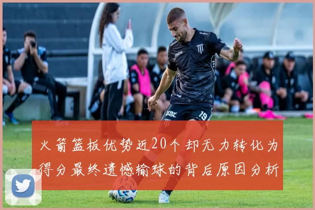 火箭篮板优势近20个却无力转化为得分最终遗憾输球的背后原因分析