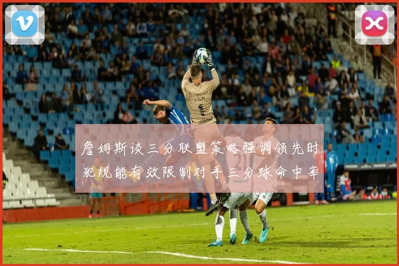 詹姆斯谈三分联盟策略强调领先时犯规能有效限制对手三分球命中率