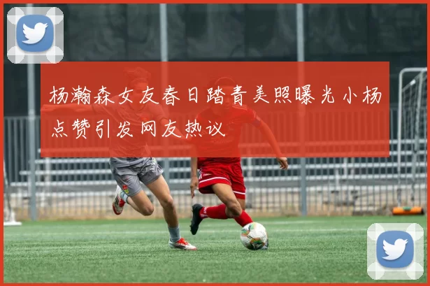 杨瀚森女友春日踏青美照曝光小杨点赞引发网友热议