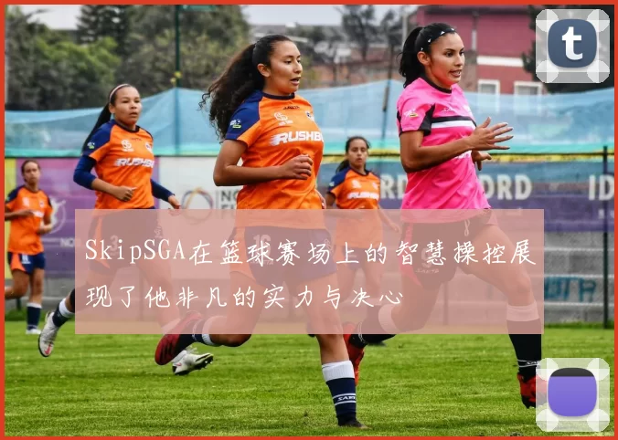 SkipSGA在篮球赛场上的智慧操控展现了他非凡的实力与决心