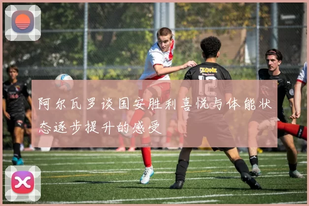 阿尔瓦罗谈国安胜利喜悦与体能状态逐步提升的感受