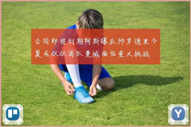 合同即将到期阿斯曝瓜帅罗德里今夏或双双离队曼城面临重大挑战