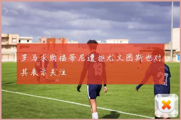 罗马求购福蒂尼遭拒尤文图斯也对其表示关注