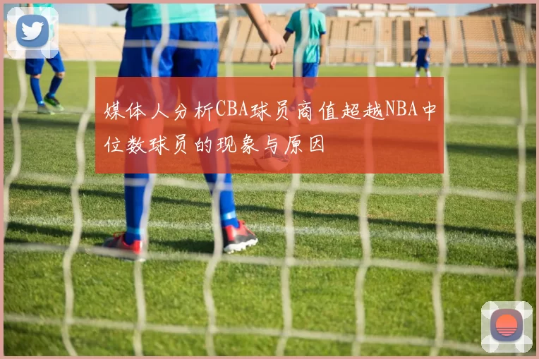 媒体人分析CBA球员商值超越NBA中位数球员的现象与原因