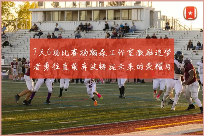 7天6场比赛杨瀚森工作室激励追梦者勇往直前奔波铸就未来的荣耀与成就