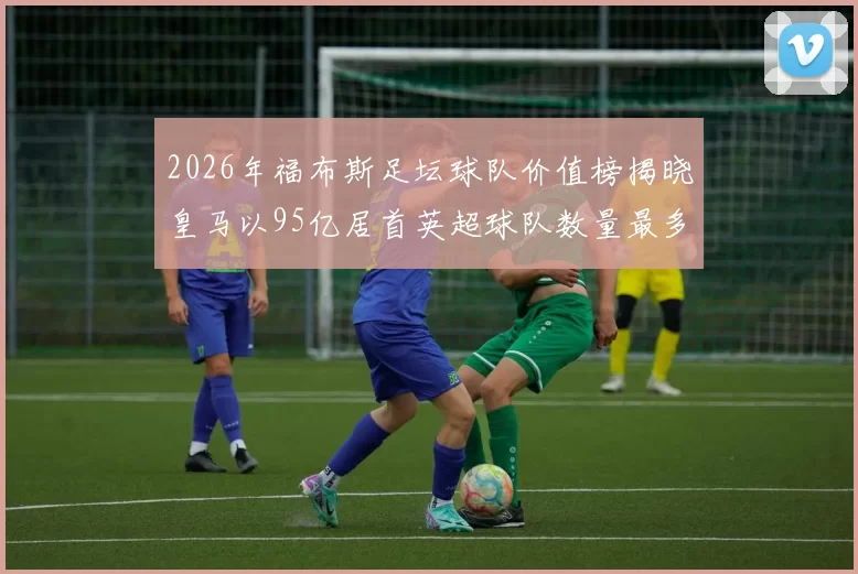 2026年福布斯足坛球队价值榜揭晓皇马以95亿居首英超球队数量最多