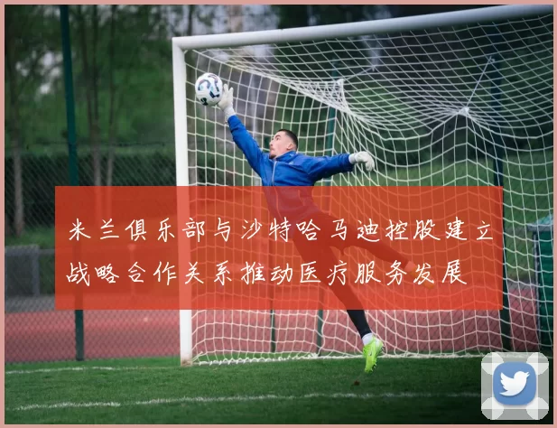 米兰俱乐部与沙特哈马迪控股建立战略合作关系推动医疗服务发展